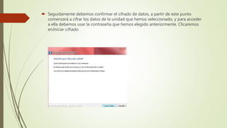  Seguidamente debemos confirmar el cifrado de datos, a partir de este punto
comenzará a cifrar los datos de la unidad que hemos seleccionado, y para acceder
a ella debemos usar la contraseña que hemos elegido anteriormente. Clicaremos
enIniciar cifrado.
 