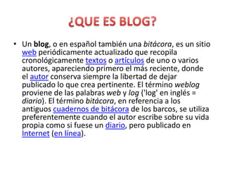 • Un blog, o en español también una bitácora, es un sitio
  web periódicamente actualizado que recopila
  cronológicamente textos o artículos de uno o varios
  autores, apareciendo primero el más reciente, donde
  el autor conserva siempre la libertad de dejar
  publicado lo que crea pertinente. El término weblog
  proviene de las palabras web y log ('log' en inglés =
  diario). El término bitácora, en referencia a los
  antiguos cuadernos de bitácora de los barcos, se utiliza
  preferentemente cuando el autor escribe sobre su vida
  propia como si fuese un diario, pero publicado en
  Internet (en línea).
 