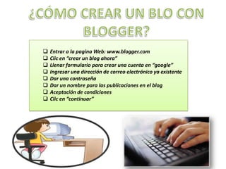    Entrar a la pagina Web: www.blogger.com
   Clic en “crear un blog ahora”
   Llenar formulario para crear una cuenta en “google”
   Ingresar una dirección de correo electrónico ya existente
   Dar una contraseña
   Dar un nombre para las publicaciones en el blog
   Aceptación de condiciones
   Clic en “continuar”
 