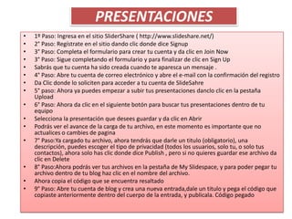 PRESENTACIONES
•   1º Paso: Ingresa en el sitio SliderShare ( http://www.slideshare.net/)
•   2° Paso: Regístrate en el sitio dando clic donde dice Signup
•   3° Paso: Completa el formulario para crear tu cuenta y da clic en Join Now
•   3° Paso: Sigue completando el formulario y para finalizar de clic en Sign Up
•   Sabrás que tu cuenta ha sido creada cuando te aparesca un mensaje .
•   4° Paso: Abre tu cuenta de correo electrónico y abre el e-mail con la confirmación del registro
•   Da Clic donde lo soliciten para acceder a tu cuenta de SlideSahre
•   5° paso: Ahora ya puedes empezar a subir tus presentaciones danclo clic en la pestaña
    Upload
•   6° Paso: Ahora da clic en el siguiente botón para buscar tus presentaciones dentro de tu
    equipo
•   Selecciona la presentación que desees guardar y da clic en Abrir
•   Podrás ver el avance de la carga de tu archivo, en este momento es importante que no
    actualices o cambies de pagina
•   7° Paso:Ya cargado tu archivo, ahora tendrás que darle un titulo (obligatorio), una
    descripción, puedes escoger el tipo de privacidad (todos los usuarios, solo tu, o solo tus
    contactos), ahora solo has clic donde dice Publish , pero si no quieres guardar ese archivo da
    clic en Delete
•   8° Paso:Ahora podrás ver tus archivos en la pestaña de My Slidespace, y para poder pegar tu
    archivo dentro de tu blog haz clic en el nombre del archivo.
•   Ahora copia el código que se encuentra resaltado
•   9° Paso: Abre tu cuenta de blog y crea una nueva entrada,dale un titulo y pega el código que
    copiaste anteriormente dentro del cuerpo de la entrada, y publicala. Código pegado
 