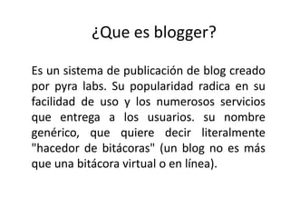 ¿Que es blogger?
Es un sistema de publicación de blog creado
por pyra labs. Su popularidad radica en su
facilidad de uso y los numerosos servicios
que entrega a los usuarios. su nombre
genérico, que quiere decir literalmente
"hacedor de bitácoras" (un blog no es más
que una bitácora virtual o en línea).

 
