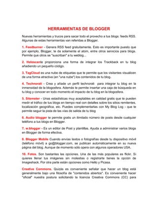 HERRAMIENTAS DE BLOGGER
Nuevas herramientas y trucos para sacar todo el provecho a tus blogs: feeds RSS.
Algunas de estas herramientas van referidas a Blogger.
1. Feedburner - Genera RSS feed gratuitamente. Esto es importante puesto que
por ejemplo, Blogger, te da solamente el atom, entre otros servicios para blogs.
Permite que otros se "suscriban" a tu weblog...
2. Haloscante proporciona una forma de integrar los Trackback en tu blog
añadiendo un pequeño código.
3. TagCloud es una nube de etiquetas que te permite que los visitantes visualicen
de una forma atractiva (en "una nube") los contenidos de tu blog.
4. Technorati - Crea y añade un perfil technorati para integrar tu blog en la
inmensidad de la blogosfera. Además te permite insertar una caja de búsqueda en
tu blog y conocer en todo momento el impacto de tu blog en la blogosfera.
5. Sitemeter - Unas estadísticas muy aceptables en calidad gratis que te pueden
medir el tráfico de tus blogs en tiempo real con detalles sobre los sitios remitentes,
localización geográfica, etc. Puedes complementarlas con My Blog Log - que te
permite seguir la pista de las vías de salida de tu blog
6. Audio blogger te permite gratis un ilimitado número de posts desde cualquier
teléfono a tus blogs en Blogger.
7. w.bloggar - Es un editor de Post y plantillas. Ayuda a administrar varios blogs
en Blogger de forma efectiva.
8. Blogger Mobile Cuando envías textos o fotografías desde tu dispositivo móvil
(teléfono móvil) a go@blogger.com, se publican automáticamente en su nueva
página del blog. Aunque de momento sólo opera con algunos operadores USA.
10. Fotos. Son bastantes las opciones. Una de las más populares es flickr. Si
quieres llenar tus imágenes sin molestias o registrarte tienes la opción de
Imageshack. Por otra parte están opciones como Hello y Picasa.
Creative Commons. Quizás es conveniente señalar que hacer un blog está
generalmente bajo una filosofía de "contenidos abiertos". Es conveniente hacer
"oficial" nuestra postura solicitando la licencia Creativa Commons (CC) para
 