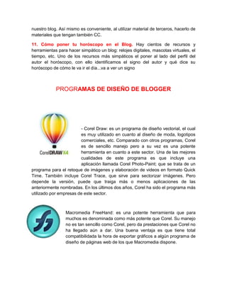 nuestro blog. Así mismo es conveniente, al utilizar material de terceros, hacerlo de
materiales que tengan también CC.
11. Cómo poner tu horóscopo en el Blog. Hay cientos de recursos y
herramientas para hacer simpático un blog: relojes digitales, mascotas virtuales, el
tiempo, etc. Uno de los recursos más simpáticos el poner al lado del perfil del
autor el horóscopo, con ello identificamos el signo del autor y qué dice su
horóscopo de cómo le va ir el día...va a ver un signo
PROGRAMAS DE DISEÑO DE BLOGGER
- Corel Draw: es un programa de diseño vectorial, el cual
es muy utilizado en cuanto al diseño de moda, logotipos
comerciales, etc. Comparado con otros programas, Corel
es de sencillo manejo pero a su vez es una potente
herramienta en cuanto a este sector. Una de las mejores
cualidades de este programa es que incluye una
aplicación llamada Corel Photo-Paint; que se trata de un
programa para el retoque de imágenes y elaboración de videos en formato Quick
Time. También incluye Corel Trace, que sirve para sectorizar imágenes. Pero
depende la versión, puede que traiga más o menos aplicaciones de las
anteriormente nombradas. En los últimos dos años, Corel ha sido el programa más
utilizado por empresas de este sector.
Macromedia FreeHand: es una potente herramienta que para
muchos es denominada como más potente que Corel. Su manejo
no es tan sencillo como Corel, pero da prestaciones que Corel no
ha llegado aún a dar. Una buena ventaja es que tiene total
compatibilidada la hora de exportar gráficos a algún programa de
diseño de páginas web de los que Macromedia dispone.
 