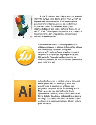 Adobe Photoshop: este programa es una auténtica
maravilla, aunque no es diseño gráfico "puro y duro", se
le puede incluir en este sector. Este programa trata
principalmente imágenes, aunque se pueden incluir
formas vectoriales. Photoshop es un programa
recomendado para todo tipo de software de diseño, ya
sea 2D o 3D. Como sugerencia personal te aconsejo que
lo complementes con otro programa para conseguir
resultados sobresalientes.
- Macromedia Fireworks: hace algún tiempo su
utilización era para el retoque de fotografías (al igual
que Photoshop), su ventaja principal en
comparación a otro software, era el de comprimir
imágenes a la capacidad elegida por un usuario.
Últimamente, Fireworks ha ido mejorando su
interface, pudiendo así realizar botones y elementos
para incluir a la web
.
Adobe Ilustrador: es el nombre o marca comercial
oficial que recibe uno de los programas más
populares de la casa Adobe, junto con sus
programas hermanos Adobe Photoshop y Adobe
Flash, y que se trata esencialmente de una
aplicación de creación y manipulación vectorial en
forma de taller de arte que trabaja sobre un tablero
de dibujo, conocido como "mesa de trabajo" y está
destinado a la creación artística de dibujo y pintura
para Ilustración.
 