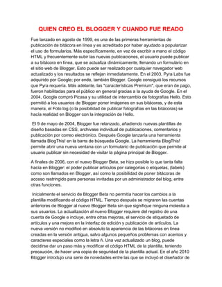 QUIEN CREO EL BLOGGER Y CUANDO FUE READO
Fue lanzado en agosto de 1999, es una de las primeras herramientas de
publicación de bitácora en línea y es acreditado por haber ayudado a popularizar
el uso de formularios. Más específicamente, en vez de escribir a mano el código
HTML y frecuentemente subir las nuevas publicaciones, el usuario puede publicar
a su bitácora en línea, que se actualiza dinámicamente, llenando un formulario en
el sitio web de Blogger. Esto puede ser realizado por cualquier navegador web
actualizado y los resultados se reflejan inmediatamente. En el 2003, Pyra Labs fue
adquirido por Google; por ende, también Blogger. Google consiguió los recursos
que Pyra requería. Más adelante, las "características Premium", que eran de pago,
fueron habilitadas para el público en general gracias a la ayuda de Google. En el
2004, Google compró Picasa y su utilidad de intercambio de fotografías Hello. Esto
permitió a los usuarios de Blogger poner imágenes en sus bitácoras, y de esta
manera, el Foto log (o la posibilidad de publicar fotografías en las bitácoras) se
hacía realidad en Blogger con la integración de Hello.
El 9 de mayo de 2004, Blogger fue relanzado, añadiendo nuevas plantillas de
diseño basadas en CSS, archivase individual de publicaciones, comentarios y
publicación por correo electrónico. Después Google lanzaría una herramienta
llamada BlogThis! en la barra de búsqueda Google. La herramienta BlogThis!
permite abrir una nueva ventana con un formulario de publicación que permite al
usuario publicar sin necesidad de visitar la página principal de Blogger.
A finales de 2006, con el nuevo Blogger Beta, se hizo posible lo que tanta falta
hacía en Blogger: el poder publicar artículos por categorías o etiquetas, (labels)
como son llamados en Blogger, así como la posibilidad de poner bitácoras de
acceso restringido para personas invitadas por un administrador del blog, entre
otras funciones.
Inicialmente el servicio de Blogger Beta no permitía hacer los cambios a la
plantilla modificando el código HTML. Tiempo después se migraron las cuentas
anteriores de Blogger al nuevo Blogger Beta sin que signifique ninguna molestia a
sus usuarios. La actualización al nuevo Blogger requiere del registro de una
cuenta de Google e incluye, entre otras mejoras, el servicio de etiquetado de
artículos y una mejora en la interfaz de edición y publicación de artículos. La
nueva versión no modificó en absoluto la apariencia de las bitácoras en línea
creadas en la versión antigua, salvo algunos pequeños problemas con acentos y
caracteres especiales como la letra ñ. Una vez actualizado un blog, puede
decidirse dar un paso más y modificar el código HTML de la plantilla, teniendo
precaución, de hacer una copia de seguridad de la plantilla actual. En el año 2010
Blogger introdujo una serie de novedades entre las que se incluyó el diseñador de
 