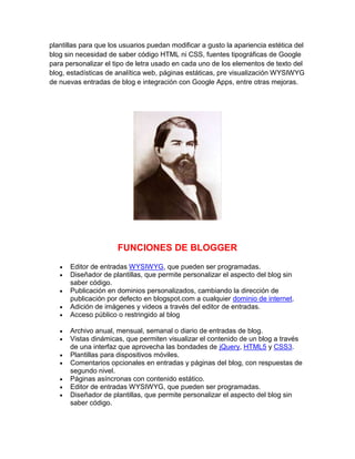 plantillas para que los usuarios puedan modificar a gusto la apariencia estética del
blog sin necesidad de saber código HTML ni CSS, fuentes tipográficas de Google
para personalizar el tipo de letra usado en cada uno de los elementos de texto del
blog, estadísticas de analítica web, páginas estáticas, pre visualización WYSIWYG
de nuevas entradas de blog e integración con Google Apps, entre otras mejoras.
FUNCIONES DE BLOGGER
Editor de entradas WYSIWYG, que pueden ser programadas.
Diseñador de plantillas, que permite personalizar el aspecto del blog sin
saber código.
Publicación en dominios personalizados, cambiando la dirección de
publicación por defecto en blogspot.com a cualquier dominio de internet.
Adición de imágenes y videos a través del editor de entradas.
Acceso público o restringido al blog
Archivo anual, mensual, semanal o diario de entradas de blog.
Vistas dinámicas, que permiten visualizar el contenido de un blog a través
de una interfaz que aprovecha las bondades de jQuery, HTML5 y CSS3.
Plantillas para dispositivos móviles.
Comentarios opcionales en entradas y páginas del blog, con respuestas de
segundo nivel.
Páginas asíncronas con contenido estático.
Editor de entradas WYSIWYG, que pueden ser programadas.
Diseñador de plantillas, que permite personalizar el aspecto del blog sin
saber código.
 