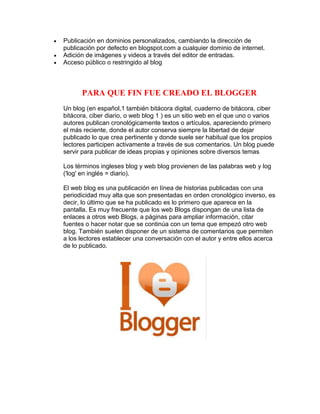 Publicación en dominios personalizados, cambiando la dirección de
publicación por defecto en blogspot.com a cualquier dominio de internet.
Adición de imágenes y videos a través del editor de entradas.
Acceso público o restringido al blog
PARA QUE FIN FUE CREADO EL BLOGGER
Un blog (en español,1 también bitácora digital, cuaderno de bitácora, ciber
bitácora, ciber diario, o web blog 1 ) es un sitio web en el que uno o varios
autores publican cronológicamente textos o artículos, apareciendo primero
el más reciente, donde el autor conserva siempre la libertad de dejar
publicado lo que crea pertinente y donde suele ser habitual que los propios
lectores participen activamente a través de sus comentarios. Un blog puede
servir para publicar de ideas propias y opiniones sobre diversos temas
Los términos ingleses blog y web blog provienen de las palabras web y log
('log' en inglés = diario).
El web blog es una publicación en línea de historias publicadas con una
periodicidad muy alta que son presentadas en orden cronológico inverso, es
decir, lo último que se ha publicado es lo primero que aparece en la
pantalla. Es muy frecuente que los web Blogs dispongan de una lista de
enlaces a otros web Blogs, a páginas para ampliar información, citar
fuentes o hacer notar que se continúa con un tema que empezó otro web
blog. También suelen disponer de un sistema de comentarios que permiten
a los lectores establecer una conversación con el autor y entre ellos acerca
de lo publicado.
 