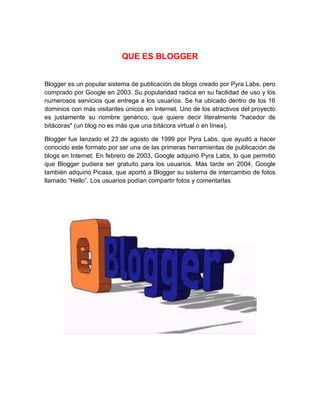 QUE ES BLOGGER
Blogger es un popular sistema de publicación de blogs creado por Pyra Labs, pero
comprado por Google en 2003. Su popularidad radica en su facilidad de uso y los
numerosos servicios que entrega a los usuarios. Se ha ubicado dentro de los 16
dominios con más visitantes únicos en Internet. Uno de los atractivos del proyecto
es justamente su nombre genérico, que quiere decir literalmente "hacedor de
bitácoras" (un blog no es más que una bitácora virtual o en línea).
Blogger fue lanzado el 23 de agosto de 1999 por Pyra Labs, que ayudó a hacer
conocido este formato por ser una de las primeras herramientas de publicación de
blogs en Internet. En febrero de 2003, Google adquirió Pyra Labs, lo que permitió
que Blogger pudiera ser gratuito para los usuarios. Más tarde en 2004, Google
también adquirió Picasa, que aportó a Blogger su sistema de intercambio de fotos
llamado “Hello”. Los usuarios podían compartir fotos y comentarlas
 