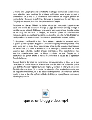 El mismo año, Google presentó un rediseño de Blogger con nuevas características
como plantillas web, páginas de archivos individuales para enviar correos y
comentarios. En el año 2006 se lanzó la última versión de Blogger, primero en
versión beta y luego en la definitiva. Comenzó a trasladarse a los servidores de
Google y actualmente, funciona completamente en Google.
Para crear un blog en Blogger, se beben seguir sólo tres pasos. Lo primero es
crear una cuenta de usuario en Google y luego dar nombre al blog y elegir la
plantilla que se utilizará. El blog es una página web personal que tiene la ventaja
de ser muy fácil de usar. Y Blogger, es especial, posee las características
necesarias para que cualquier persona pueda entrar en este mundo. Blogger es
ideal para los que no saben nada de este tema y deciden iniciarse en un blog.
En Blogger es posible publicar texto, fotos, videos, y todo lo que se desee, según
lo que se quiera expresar. Blogger se utiliza mucho para publicar opiniones sobre
algún tema, con el fin de llevar ese mensaje a los demás usuarios. Muchosblogs
se hacen más populares y reciben muchos mensajes y comentarios de otros
usuarios que, además, pueden enlazar información. Una característica muy
atractiva, especialmente para los blogs populares, es que Blogger da la
oportunidad de ganar dinero a través de publicidad, a través de la aplicación
Google AdSense.
Bloggre dispone de todas las herramientas para personalizar el blog, por lo que
cada persona puede encontrar el estilo que más le acomode y además, puede
usar distintas fuentes y aplicar cursiva y negrita y cambiar el color y la alineación.
También dispone de un útil corrector de ortografía. Otra función importante para
los blogueros más serios, es la del acceso al blog usando un nombre de dominio
propio, lo que le da más profesionalidad a la bitácora, cosa útil para empresas o
personajes públicos.
que es un blogg video.mp4
 