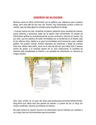 DISEÑOS DE BLOGGER
Muchas veces es difícil conformarse con la estética que utilizamos para nuestros
blogs, pero más allá de que sea vea "bonito" hay importantes puntos a tener en
cuenta, aquí les dejo algunos consejos para simplificar el trabajo.
• Cuando menos es más: simplificar el diseño utilizando poca cantidad de colores,
pocos botones y secciones suele ser la opción más conveniente. El exceso de
información gráfica es contraproducente ya que confunde y abruma al usuario. Es
por esto, que los diseños de estilo minimalista son la tendencia en el diseño web
en los últimos años, debido a su gran funcionalidad comunicacional y gran calidad
gráfica. Se pueden marcar muchos ejemplos de empresas y blogs de primera
línea que utilizan este estilo, como es el caso de att.com que utiliza solo 2 colores
(tonos de grises y el naranja) aparte de su azul institucional, la cantidad de
botones está simplificada al máximo y la cantidad de información no abruma en
ningún sentido.
Otro caso similar es el caso del blog www.tudiscovery.com/internet/bienvenido-
blog.shtml que utiliza solo dos gamas de colores y a pesar de ser un blog con
mucho contenido, resume sus botones al máximo.
De esta manera el usuario recurre a la información que le interesa con claridad y
sin ningún tipo de inconvenientes para encontrarla.
 