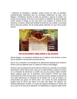 • Utilización de templates o plantillas: existen cientos de miles de plantillas-
predeterminadas disponibles para las principales plataformas de blog, como
Blogger y Worldpress. Muchas de ellas son gratuitas y algunas se ofrecen con
precios muy accesibles. Si lo tuyo no es el diseño, la utilización de estos templates
suelen facilitar el trabajo ya que solo tienes que modificar el nombre de las
secciones y botones, decidir qué cantidad de columnas vas a utilizar y ya tendrás
listo tu blog para publicar. Así de simple podrás dedicarte a lo que más te gusta:
escribir.
APLICACIONES SIMILARES A BLOGGER
Siendo blogger y un propietario satisfecho de un teléfono móvil Android, un tema
obvio a abordar un día de estos era el post de hoy.
Hoy te voy a presentar una recopilación de aplicaciones gratuitas para Android e
iPhone a las que deberías echar un vistazo con calma si eres blogger.
Gracias a que las aplicaciones para entornos móviles han avanzado una auténtica
barbaridad en estos últimos años, ahora ya no estás limitado a realizar tus tareas
en tu ordenador de sobremesa o portátil, sino que las puedes realizar también
desde cualquier parte con un dispositivo móvil Android o iPhone que tenga
conectividad 3G o WiFi.Curiosamente, una de las mayores ventajas (y razones) de
usar estas aplicaciones ha resultado ser la rapidez con la que se trabaja y la
productividad que ganas con ello.Es decir, con muchas de estas aplicaciones
puedes hacer lo mismo que haces en la web más rápido. Por ejemplo, con
AdSense Dashboard, acceder a tu cuadro de ingresos actualizado en tiempo real
es un solo clic al icono de la aplicación. En literalmente un segundo estás viendo
 