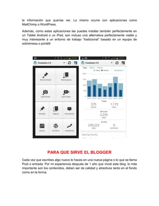la información que querías ver. Lo mismo ocurre con aplicaciones como
MailChimp o WordPress.
Además, como estas aplicaciones las puedes instalar también perfectamente en
un Tablet Android o un iPad, son incluso una alternativa perfectamente viable y
muy interesante a un entorno de trabajo “tradicional” basado en un equipo de
sobremesa o portátil
PARA QUE SIRVE EL BLOGGER
Cada vez que escribes algo nuevo lo haces en una nueva página o lo que se llama
Post o entrada. Por mi experiencia después de 1 año que inicié este blog, lo más
importante son los contenidos, deben ser de calidad y atractivos tanto en el fondo
como en la forma.
 