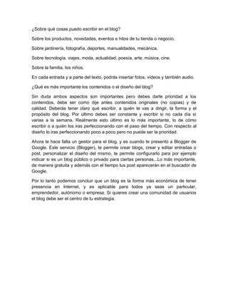 ¿Sobre qué cosas puedo escribir en el blog?
Sobre los productos, novedades, eventos e hitos de tu tienda o negocio.
Sobre jardinería, fotografía, deportes, manualidades, mecánica.
Sobre tecnología, viajes, moda, actualidad, poesía, arte, música, cine.
Sobre la familia, los niños.
En cada entrada y a parte del texto, podrás insertar fotos, vídeos y también audio.
¿Qué es más importante los contenidos o el diseño del blog?
Sin duda ambos aspectos son importantes pero debes darle prioridad a los
contenidos, debe ser como dije antes contenidos originales (no copias) y de
calidad. Deberás tener claro qué escribir, a quién te vas a dirigir, la forma y el
propósito del blog. Por último debes ser constante y escribir si no cada día sí
varias a la semana. Realmente esto último es lo más importante, lo de cómo
escribir o a quién los iras perfeccionando con el paso del tiempo. Con respecto al
diseño lo iras perfeccionando poco a poco pero no puede ser la prioridad.
Ahora te hace falta un gestor para el blog, y es cuando te presento a Blogger de
Google. Este servicio (Blogger), te permite crear blogs, crear y editar entradas o
post, personalizar el diseño del mismo, te permite configurarlo para por ejemplo
indicar si es un blog público o privado para ciertas personas...Lo más importante,
de manera gratuita y además con el tiempo tus post aparecerán en el buscador de
Google.
Por lo tanto podemos concluir que un blog es la forma más económica de tener
presencia en Internet, y es aplicable para todos ya seas un particular,
emprendedor, autónomo o empresa. Si quieres crear una comunidad de usuarios
el blog debe ser el centro de tu estrategia.
 