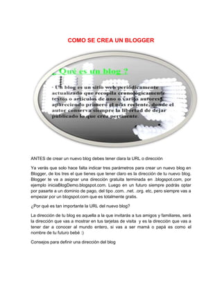 COMO SE CREA UN BLOGGER
ANTES de crear un nuevo blog debes tener clara la URL o dirección
Ya verás que solo hace falta indicar tres parámetros para crear un nuevo blog en
Blogger, de los tres el que tienes que tener claro es la dirección de tu nuevo blog.
Blogger te va a asignar una dirección gratuita terminada en .blogspot.com, por
ejemplo iniciaBlogDemo.blogspot.com. Luego en un futuro siempre podrás optar
por pasarte a un dominio de pago, del tipo .com. .net. .org. etc, pero siempre vas a
empezar por un blogspot.com que es totalmente gratis.
¿Por qué es tan importante la URL del nuevo blog?
La dirección de tu blog es aquella a la que invitarás a tus amigos y familiares, será
la dirección que vas a mostrar en tus tarjetas de visita y es la dirección que vas a
tener dar a conocer al mundo entero, si vas a ser mamá o papá es como el
nombre de tu futuro bebé :)
Consejos para definir una dirección del blog
 