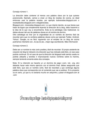 Consejo número 1.
La dirección debe contener al menos una palabra clave por la que quieres
posicionarte. Ejemplo, vamos a crear un blog de recetas de cocina, es ideal
entonces usar la palabra recetas, por ejemplo todorecetas.blogspot.com o
recetasfaciles.blogspot.com o blogderecetas.
Blogspot.com, misrecetas.blogspot.com. Lo que intento decirte, es que tienes que
tratar de lograr que simplemente leyendo la dirección de tu blog, debo hacerme a
la idea de lo que voy a encontrarme. Esta es la estrategia más tradicional, no
debes abusar del uso de palabras claves en el nombre de domino.
Otra estrategia es tirar por la originalidad de un nombre de dominio fácil de
recordar pero que no contiene palabras claves como por ejemplo Twitter, Android,
Yahoo!, Google...no es fácil, siguiendo con el empleo de un blog de cocina
podríamos intentarlo con...tic,tac,tic,tac...mejor sigo escribiendo. Más información
Consejo número 2.
Debe ser un nombre lo más corto posible y fácil de recordar. El propio asistente de
creación de blog te indicará si la dirección que has indicado está libre, en ese caso
podrás continuar. En el caso de que la dirección de blogspot esté siendo usada no
podrás utilizarla y tendrás ir improvisando nuevos nombres sobre la marcha,
siempre teniendo encenta estos dos consejos.
Nota: Si tu intención es hacerte un un dominio de pago (.com, net, .org, etc)
deberás hacer este mismo ejercicio con el dominio final, debes asegurarte que
esté libre, que sea un nombre corto, fácil de recordad y que contenga alguna
palabra clave que corresponda con el contenido que vas a publicar. Si tu proyecto
va en serio, yo que tu no tardaría mucho en adquirirlo y pasar el blogspot.com al
.com
CÃ³mocrearunblogconBlogger-CreandoelblogdepruebasdeiniciaBlog.com.mp4
 