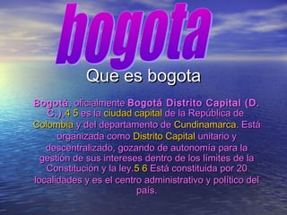 Que es bogotaQue es bogota
BogotáBogotá, oficialmente, oficialmente Bogotá Distrito Capital (D.Bogotá Distrito Capital (D.
C.)C.),,44 55 es laes la ciudad capitalciudad capital de la República dede la República de
ColombiaColombia y del departamento dey del departamento de CundinamarcaCundinamarca. Está. Está
organizada comoorganizada como Distrito CapitalDistrito Capital unitario yunitario y
descentralizado, gozando de autonomía para ladescentralizado, gozando de autonomía para la
gestión de sus intereses dentro de los límites de lagestión de sus intereses dentro de los límites de la
Constitución y la ley.Constitución y la ley.55 66 Está constituida por 20Está constituida por 20
localidades y es el centro administrativo y político dellocalidades y es el centro administrativo y político del
país.país.
 