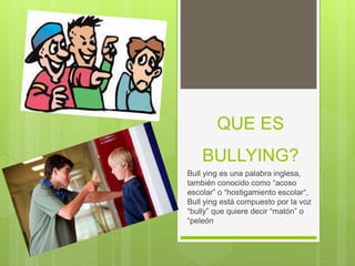 QUE ES
BULLYING?
Bull ying es una palabra inglesa,
también conocido como “acoso
escolar” o “hostigamiento escolar“,
Bull ying está compuesto por la voz
“bully” que quiere decir “matón” o
“peleón
 