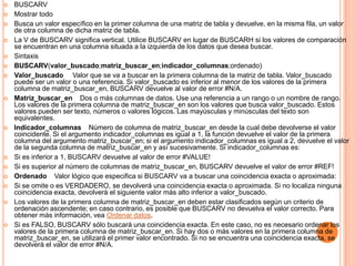  BUSCARV
 Mostrar todo
 Busca un valor específico en la primer columna de una matriz de tabla y devuelve, en la misma fila, un valor
de otra columna de dicha matriz de tabla.
 La V de BUSCARV significa vertical. Utilice BUSCARV en lugar de BUSCARH si los valores de comparación
se encuentran en una columna situada a la izquierda de los datos que desea buscar.
 Sintaxis
 BUSCARV(valor_buscado;matriz_buscar_en;indicador_columnas;ordenado)
 Valor_buscado Valor que se va a buscar en la primera columna de la matriz de tabla. Valor_buscado
puede ser un valor o una referencia. Si valor_buscado es inferior al menor de los valores de la primera
columna de matriz_buscar_en, BUSCARV devuelve al valor de error #N/A.
 Matriz_buscar_en Dos o más columnas de datos. Use una referencia a un rango o un nombre de rango.
Los valores de la primera columna de matriz_buscar_en son los valores que busca valor_buscado. Estos
valores pueden ser texto, números o valores lógicos. Las mayúsculas y minúsculas del texto son
equivalentes.
 Indicador_columnas Número de columna de matriz_buscar_en desde la cual debe devolverse el valor
coincidente. Si el argumento indicador_columnas es igual a 1, la función devuelve el valor de la primera
columna del argumento matriz_buscar_en; si el argumento indicador_columnas es igual a 2, devuelve el valor
de la segunda columna de matriz_buscar_en y así sucesivamente. Si indicador_columnas es:
 Si es inferior a 1, BUSCARV devuelve al valor de error #VALUE!
 Si es superior al número de columnas de matriz_buscar_en, BUSCARV devuelve el valor de error #REF!
 Ordenado Valor lógico que especifica si BUSCARV va a buscar una coincidencia exacta o aproximada:
 Si se omite o es VERDADERO, se devolverá una coincidencia exacta o aproximada. Si no localiza ninguna
coincidencia exacta, devolverá el siguiente valor más alto inferior a valor_buscado.
 Los valores de la primera columna de matriz_buscar_en deben estar clasificados según un criterio de
ordenación ascendente; en caso contrario, es posible que BUSCARV no devuelva el valor correcto. Para
obtener más información, vea Ordenar datos.
 Si es FALSO, BUSCARV sólo buscará una coincidencia exacta. En este caso, no es necesario ordenar los
valores de la primera columna de matriz_buscar_en. Si hay dos o más valores en la primera columna de
matriz_buscar_en, se utilizará el primer valor encontrado. Si no se encuentra una coincidencia exacta, se
devolverá el valor de error #N/A.
 
