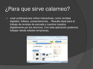 ¿Para que sirve calameo?
 crear publicaciones online interactivas, como revistas
digitales, folletos, presentaciones… Resulta ideal para el
trabajo de revistas de escuela o cuentos creados
digitalmente por los alumnos. Con esta aplicación podemos
trabajar desde edades tempranas.
 