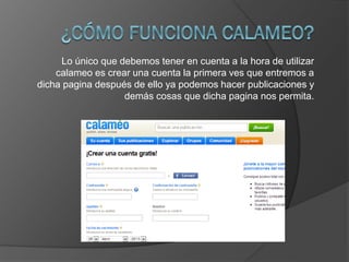 Lo único que debemos tener en cuenta a la hora de utilizar
calameo es crear una cuenta la primera ves que entremos a
dicha pagina después de ello ya podemos hacer publicaciones y
demás cosas que dicha pagina nos permita.
 