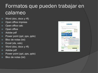 Formatos que pueden trabajar en
calameo
 Word (doc, docx y rft)
 Open office impress
 Open office calc
 Open office
 Adobe pdf
 Power point (ppt, pps, pptx)
 Bloc de notas (txt)
 Excel (xls, xslx)
 Word (doc, docx y rft)
 Adobe pdf
 Power point (ppt, pps, pptx)
 Bloc de notas (txt)
 
