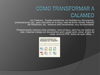 con Calameo, Puedes transformar con facilidad tus documentos,
presentaciones, etc., para colocarlos en tu blog o web de forma vistosa. Además
del Slideshare, etc., tenemos esta herramienta, muy recomendable.
Posteriormente veremos otras similares, como el Issuu, pero hoy me centro en
esta. Calameo trabaja con documentos word, power point, excel, el bloc de
notas, archivos PDF, textos de open office, ...
 