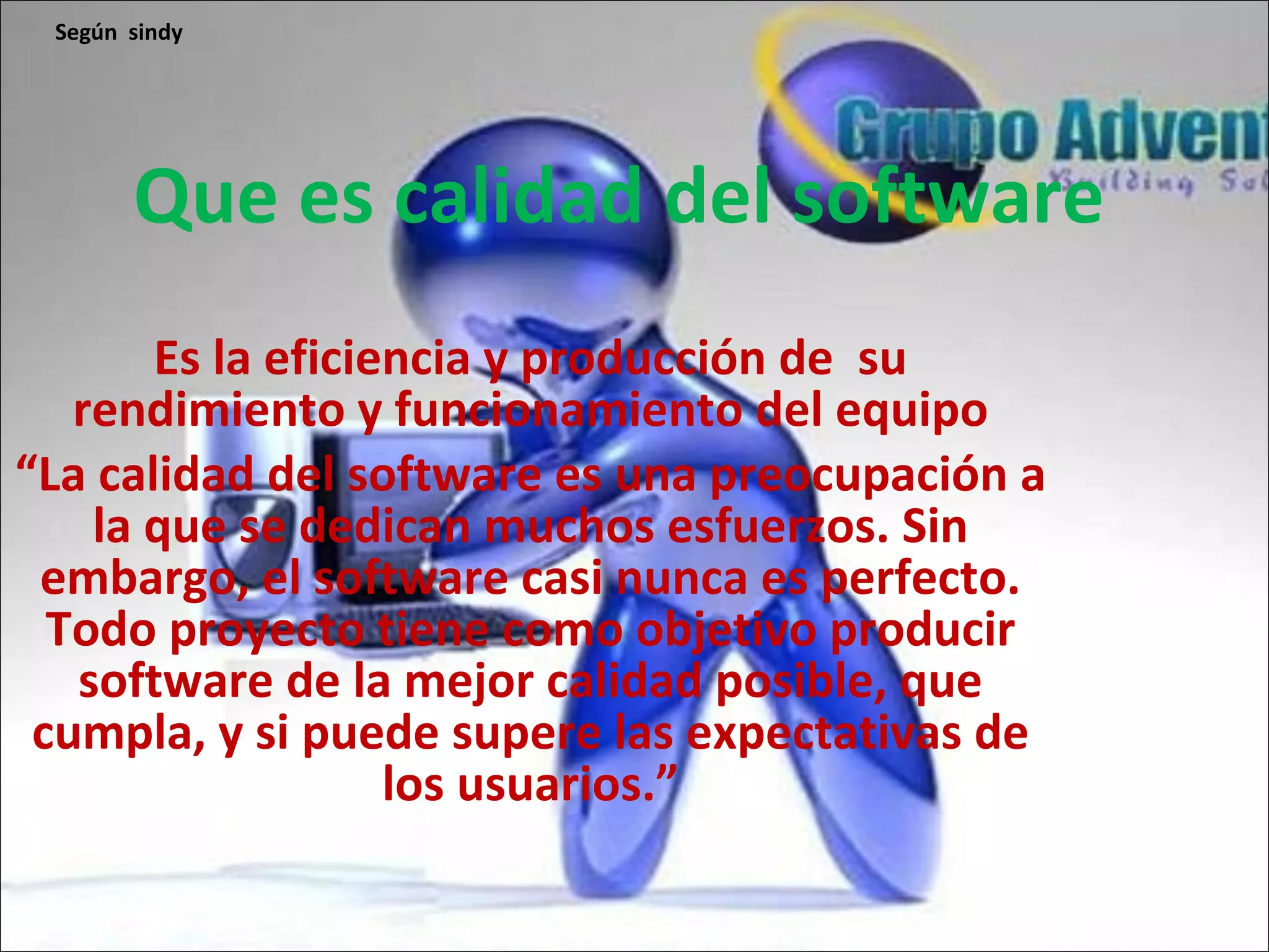 Que es calidad del software Es la eficiencia y producción de su rendimiento y funcionamiento del equipo “ La calidad del software es una preocupación a la que se dedican muchos esfuerzos. Sin embargo, el software casi nunca es perfecto. Todo proyecto tiene como objetivo producir software de la mejor calidad posible, que cumpla, y si puede supere las expectativas de los usuarios.” Según sindy