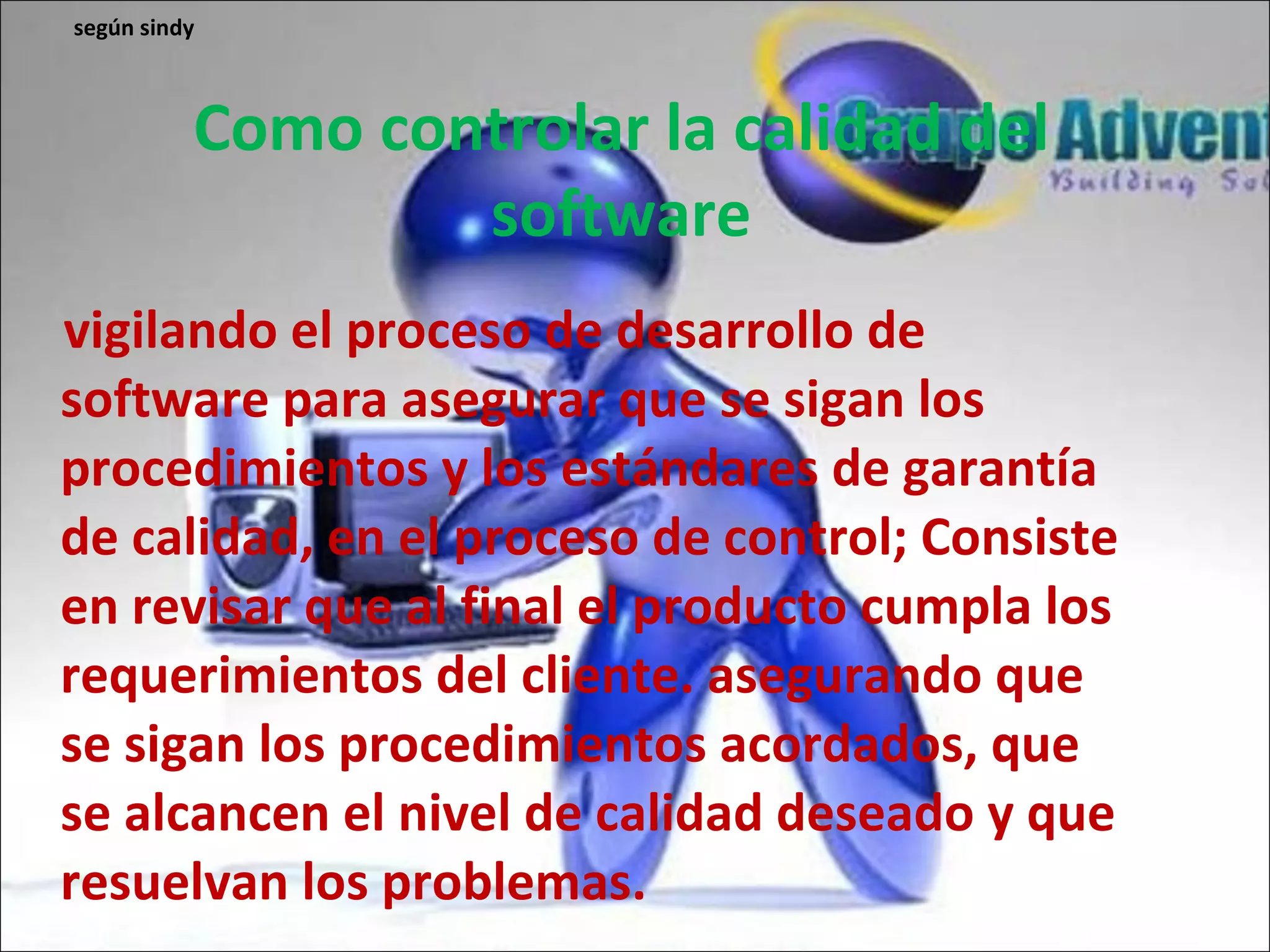 Como controlar la calidad del software vigilando el proceso de desarrollo de software para asegurar que se sigan los procedimientos y los estándares de garantía de calidad, en el proceso de control; Consiste en revisar que al final el producto cumpla los requerimientos del cliente. asegurando que se sigan los procedimientos acordados, que se alcancen el nivel de calidad deseado y que resuelvan los problemas. según sindy