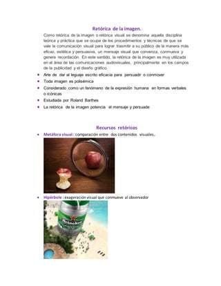 Retórica de la imagen.
Como retórica de la imagen o retórica visual se denomina aquella disciplina
teórica y práctica que se ocupa de los procedimientos y técnicas de que se
vale la comunicación visual para lograr trasmitir a su público de la manera más
eficaz, estética y persuasiva, un mensaje visual que convenza, conmueva y
genere recordación. En este sentido, la retórica de la imagen es muy utilizada
en el área de las comunicaciones audiovisuales, principalmente en los campos
de la publicidad y el diseño gráfico.
 Arte de dar al leguaje escrito eficacia para persuadir o conmover
 Toda imagen es polisémica
 Considerado como un fenómeno de la expresión humana en formas verbales
o icónicas
 Estudiada por Roland Barthes
 La retórica de la imagen potencia el mensaje y persuade
Recursos retóricos
 Metáfora visual : comparación entre dos contenidos visuales.
 Hipérbole : exageración visual que conmueve al observador
 