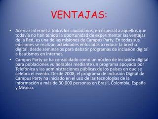 VENTAJAS:
• Acercar Internet a todos los ciudadanos, en especial a aquellos que
  todavía no han tenido la oportunidad de experimentar las ventajas
  de la Red, es una de las misiones de Campus Party. En todas sus
  ediciones se realizan actividades enfocadas a reducir la brecha
  digital: desde seminarios para debatir programas de inclusión digital
  a bautismos en Internet.
• Campus Party se ha consolidado como un núcleo de inclusión digital
  para poblaciones vulnerables mediante un programa apoyado por
  Telefónica y las administraciones públicas de los países en que se
  celebra el evento. Desde 2008, el programa de Inclusión Digital de
  Campus Party ha iniciado en el uso de las tecnologías de la
  información a más de 30.000 personas en Brasil, Colombia, España
  y México.
 