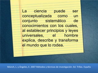 La ciencia puede ser
conceptualizada como un
conjunto sistemático de
conocimientos con los cuales,
al establecer principios y leyes
universales, el hombre
explica, describe y transforma
el mundo que lo rodea.
Münch, L. y Ángeles, E. 2007 Métodos y técnicas de investigación. Ed. Trillas. España
