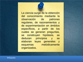 La ciencia surge de la obtención
del conocimiento mediante la
observación de patrones
regulares, de razonamientos y
de experimentación en ámbitos
específicos, a partir de los
cuales se generan preguntas,
se construyen hipótesis, se
deducen principios y se
elaboran leyes generales y
esquemas metódicamente
organizados.
Wikipedia