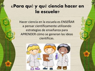 ¿Para qué y qué ciencia hacer en
la escuela?
Hacer ciencia en la escuela es ENSEÑAR
a pensar científicamente utilizando
estrategias de enseñanza para
APRENDER cómo se generan las ideas
científicas.
 