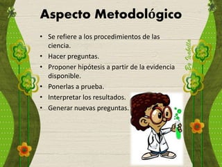 Aspecto Metodológico
• Se refiere a los procedimientos de las
ciencia.
• Hacer preguntas.
• Proponer hipótesis a partir de la evidencia
disponible.
• Ponerlas a prueba.
• Interpretar los resultados.
• Generar nuevas preguntas.
 