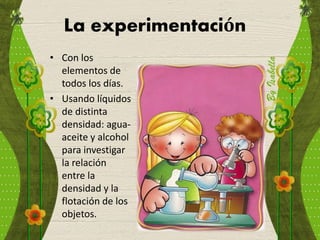 La experimentación
• Con los
elementos de
todos los días.
• Usando líquidos
de distinta
densidad: agua-
aceite y alcohol
para investigar
la relación
entre la
densidad y la
flotación de los
objetos.
 
