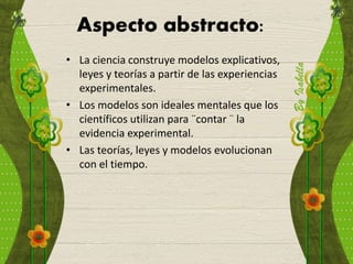 Aspecto abstracto:
• La ciencia construye modelos explicativos,
leyes y teorías a partir de las experiencias
experimentales.
• Los modelos son ideales mentales que los
científicos utilizan para ¨contar ¨ la
evidencia experimental.
• Las teorías, leyes y modelos evolucionan
con el tiempo.
 
