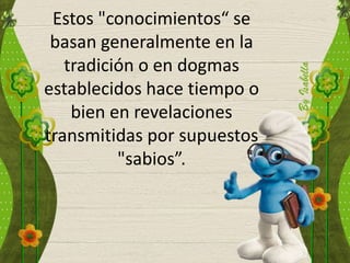 Estos "conocimientos“ se
basan generalmente en la
tradición o en dogmas
establecidos hace tiempo o
bien en revelaciones
transmitidas por supuestos
"sabios”.
 