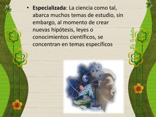 • Especializada: La ciencia como tal,
abarca muchos temas de estudio, sin
embargo, al momento de crear
nuevas hipótesis, leyes o
conocimientos científicos, se
concentran en temas específicos
 