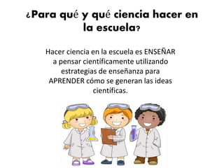 ¿Para qué y qué ciencia hacer en
la escuela?
Hacer ciencia en la escuela es ENSEÑAR
a pensar científicamente utilizando
estrategias de enseñanza para
APRENDER cómo se generan las ideas
científicas.
 