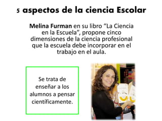 5 aspectos de la ciencia Escolar
Melina Furman en su libro “La Ciencia
en la Escuela”, propone cinco
dimensiones de la ciencia profesional
que la escuela debe incorporar en el
trabajo en el aula.
Se trata de
enseñar a los
alumnos a pensar
científicamente.
 