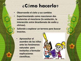¿Cómo hacerlo?
• Observando el cielo y sus cambios
• Experimentando como reaccionan dos
sustancias al mezclarse (la oxidación, la
interacción entre bicarbonato de sodio y
cítricos).
• Saliendo a explorar un terreno para buscar
insectos.
• Aprovechar el
asombro de los niños
ante los fenómenos
naturales para
invitarlos a formular
explicaciones
científicas.
 