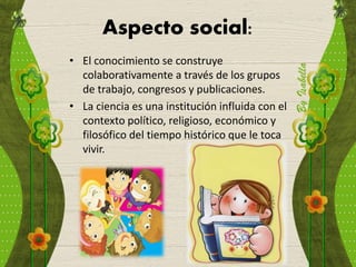 Aspecto social:
• El conocimiento se construye
colaborativamente a través de los grupos
de trabajo, congresos y publicaciones.
• La ciencia es una institución influida con el
contexto político, religioso, económico y
filosófico del tiempo histórico que le toca
vivir.
 