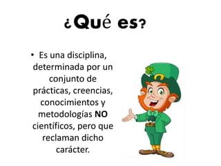 ¿Qué es?
• Es una disciplina,
determinada por un
conjunto de
prácticas, creencias,
conocimientos y
metodologías NO
científicos, pero que
reclaman dicho
carácter.
 