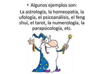 • Algunos ejemplos son:
La astrología, la homeopatía, la
ufología, el psicoanálisis, el feng
shui, el tarot, la numerología, la
parapsicología, etc.
 