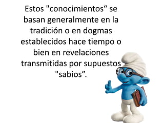 Estos "conocimientos“ se
basan generalmente en la
tradición o en dogmas
establecidos hace tiempo o
bien en revelaciones
transmitidas por supuestos
"sabios”.
 