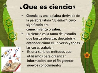 ¿Que es ciencia?
• Ciencia es una palabra derivada de
la palabra latina "scientia", cuyo
significado era
conocimiento o saber.
• La ciencia es la rama del estudio
que busca observar, descubrir y
entender cómo el universo y todas
las cosas trabajan.
• Es una serie de métodos que
utilizamos para organizar
información con el fin generar
nuevos conocimientos.
 