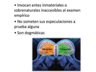 • Invocan entes inmateriales o
sobrenaturales inaccesibles al examen
empírico
• No someten sus especulaciones a
prueba alguna
• Son dogmáticas
 