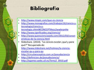 Bibliografía
• http://www.miapic.com/que-es-ciencia
• http://www.monografias.com/trabajos16/ciencia-y-
tecnologia/ciencia-y-
tecnologia.shtml#CONCEPT#ixzz2wwbrpnHe
• http://www.significados.org/ciencia/
• http://www.queescienciaweb.com/2012/03/caract
eristicas-de-la-ciencia.html
• Slideshare. (2014). “La ciencia escolar ¿qué y para
qué?” Recuperado de:
http://www.slideshare.net/lrolmos/la-ciencia-
escolar-qu-y-para-qu
• http://circuloesceptico.com.ar/pseudociencia
• http://definicion.de/pseudociencia/
• http://egamez.webs.ull.es/Tema2_0910.pdf
 