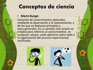 Conceptos de ciencia
• Mario Bunge:
Conjunto de conocimientos obtenidos
mediante la observación y el razonamiento, y
de los que se deducen principios y
leyes generales. En su sentido más amplio se
emplea para referirse al conocimientos en
cualquier campo, suele aplicarse sobre todo a
la organización del proceso experimental
verificable.
 