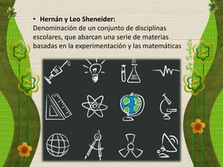 • Hernán y Leo Sheneider:
Denominación de un conjunto de disciplinas
escolares, que abarcan una serie de materias
basadas en la experimentación y las matemáticas
 